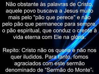 Não obstante às palavras de Cristo,
aquele povo buscava a Jesus muito
mais pelo "pão que perece" e não
pelo pão que permanece para sempre,
o pão espiritual, que conduz o crente à
vida eterna com Ele na glória.
Repito: Cristo não os queria e não nos
quer iludidos. Para tanto, fomos
agraciados com este sermão
denominado de “Sermão do Monte”.13
 