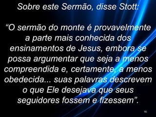 Sobre este Sermão, disse Stott:
“O sermão do monte é provavelmente
a parte mais conhecida dos
ensinamentos de Jesus, embora se
possa argumentar que seja a menos
compreendida e, certamente, a menos
obedecida... suas palavras descrevem
o que Ele desejava que seus
seguidores fossem e fizessem”.
16
 