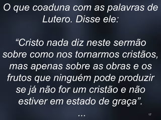 O que coaduna com as palavras de
Lutero. Disse ele:
“Cristo nada diz neste sermão
sobre como nos tornarmos cristãos,
mas apenas sobre as obras e os
frutos que ninguém pode produzir
se já não for um cristão e não
estiver em estado de graça”.
... 17
 