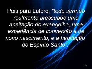 Pois para Lutero, “todo sermão
realmente pressupõe uma
aceitação do evangelho, uma
experiência de conversão e de
novo nascimento, e a habitação
do Espírito Santo”.
18
 