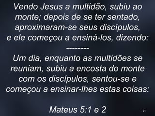 Vendo Jesus a multidão, subiu ao
monte; depois de se ter sentado,
aproximaram-se seus discípulos,
e ele começou a ensiná-los, dizendo:
--------
Um dia, enquanto as multidões se
reuniam, subiu a encosta do monte
com os discípulos, sentou-se e
começou a ensinar-lhes estas coisas:
Mateus 5:1 e 2 21
 
