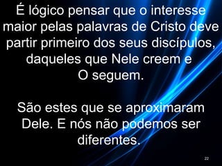 É lógico pensar que o interesse
maior pelas palavras de Cristo deve
partir primeiro dos seus discípulos,
daqueles que Nele creem e
O seguem.
São estes que se aproximaram
Dele. E nós não podemos ser
diferentes.
22
 