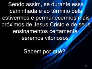 Sendo assim, se durante essa
caminhada e ao término dela
estivermos e permanecermos mais
próximos de Jesus Cristo e de seus
ensinamentos certamente
seremos vitoriosos.
Sabem por quê?
24
 