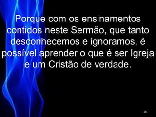 Porque com os ensinamentos
contidos neste Sermão, que tanto
desconhecemos e ignoramos, é
possível aprender o que é ser Igreja
e um Cristão de verdade.
25
 