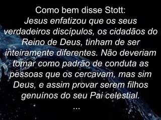 Como bem disse Stott:
Jesus enfatizou que os seus
verdadeiros discípulos, os cidadãos do
Reino de Deus, tinham de ser
inteiramente diferentes. Não deveriam
tomar como padrão de conduta as
pessoas que os cercavam, mas sim
Deus, e assim provar serem filhos
genuínos do seu Pai celestial.
...
26
 
