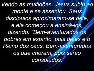 Vendo as multidões, Jesus subiu ao
monte e se assentou. Seus
discípulos aproximaram-se dele,
e ele começou a ensiná-los,
dizendo: "Bem-aventurados os
pobres em espírito, pois deles é o
Reino dos céus. Bem-aventurados
os que choram, pois serão
consolados.
3
 