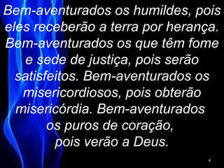 Bem-aventurados os humildes, pois
eles receberão a terra por herança.
Bem-aventurados os que têm fome
e sede de justiça, pois serão
satisfeitos. Bem-aventurados os
misericordiosos, pois obterão
misericórdia. Bem-aventurados
os puros de coração,
pois verão a Deus.
4
 