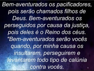 Bem-aventurados os pacificadores,
pois serão chamados filhos de
Deus. Bem-aventurados os
perseguidos por causa da justiça,
pois deles é o Reino dos céus.
"Bem-aventurados serão vocês
quando, por minha causa os
insultarem, perseguirem e
levantarem todo tipo de calúnia
contra vocês. 5
 