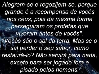Alegrem-se e regozijem-se, porque
grande é a recompensa de vocês
nos céus, pois da mesma forma
perseguiram os profetas que
viveram antes de vocês".
"Vocês são o sal da terra. Mas se o
sal perder o seu sabor, como
restaurá-lo? Não servirá para nada,
exceto para ser jogado fora e
pisado pelos homens. 6
 