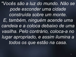 "Vocês são a luz do mundo. Não se
pode esconder uma cidade
construída sobre um monte.
E, também, ninguém acende uma
candeia e a coloca debaixo de uma
vasilha. Pelo contrário, coloca-a no
lugar apropriado, e assim ilumina a
todos os que estão na casa.
7
 