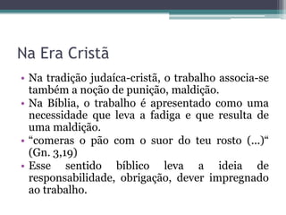 Na Era Cristã
• Na tradição judaíca-cristã, o trabalho associa-se
  também a noção de punição, maldição.
• Na Bíblia, o trabalho é apresentado como uma
  necessidade que leva a fadiga e que resulta de
  uma maldição.
• “comeras o pão com o suor do teu rosto (...)“
  (Gn. 3,19)
• Esse sentido bíblico leva a ideia de
  responsabilidade, obrigação, dever impregnado
  ao trabalho.
 