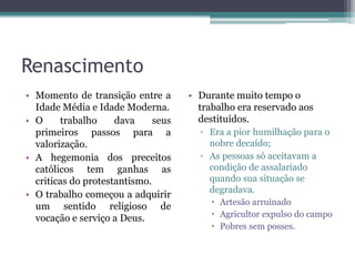 Renascimento
• Momento de transição entre a       • Durante muito tempo o
  Idade Média e Idade Moderna.         trabalho era reservado aos
• O     trabalho     dava     seus     destituídos.
  primeiros passos para a              ▫ Era a pior humilhação para o
  valorização.                           nobre decaído;
• A hegemonia dos preceitos            ▫ As pessoas só aceitavam a
  católicos tem ganhas as                condição de assalariado
  criticas do protestantismo.            quando sua situação se
                                         degradava.
• O trabalho começou a adquirir
                                           Artesão arruinado
  um sentido religioso de
  vocação e serviço a Deus.                Agricultor expulso do campo
                                           Pobres sem posses.
 