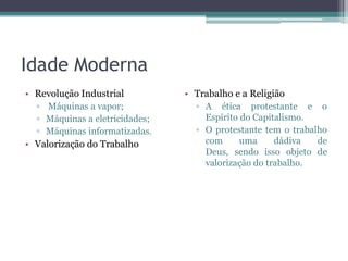 Idade Moderna
• Revolução Industrial          • Trabalho e a Religião
  ▫ Máquinas a vapor;             ▫ A ética protestante e o
  ▫ Máquinas a eletricidades;       Espírito do Capitalismo.
  ▫ Máquinas informatizadas.      ▫ O protestante tem o trabalho
• Valorização do Trabalho           com      uma     dádiva   de
                                    Deus, sendo isso objeto de
                                    valorização do trabalho.
 