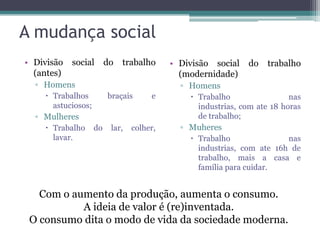 A mudança social
• Divisão   social       do   trabalho     • Divisão social   do   trabalho
  (antes)                                    (modernidade)
  ▫ Homens                                   ▫ Homens
     Trabalhos          braçais      e         Trabalho                 nas
      astuciosos;                                industrias, com ate 18 horas
  ▫ Mulheres                                     de trabalho;
     Trabalho      do    lar,   colher,     ▫ Muheres
      lavar.                                    Trabalho               nas
                                                 industrias, com ate 16h de
                                                 trabalho, mais a casa e
                                                 família para cuidar.


   Com o aumento da produção, aumenta o consumo.
           A ideia de valor é (re)inventada.
 O consumo dita o modo de vida da sociedade moderna.
 