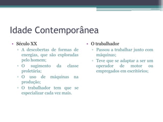 Idade Contemporânea
• Século XX                        • O trabalhador
  ▫ A descobertas de formas de       ▫ Passou a trabalhar junto com
    energias, que são exploradas       máquinas;
    pelo homem;                      ▫ Teve que se adaptar a ser um
  ▫ O sugimento da classe              operador de motor ou
    proletária;                        empregados em escritórios;
  ▫ O uso de máquinas na
    produção;
  ▫ O trabalhador tem que se
    especializar cada vez mais.
 