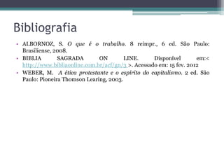 Bibliografia
• ALBORNOZ, S. O que é o trabalho. 8 reimpr., 6 ed. São Paulo:
  Brasiliense, 2008.
• BIBLIA        SAGRADA        ON        LINE.      Disponível       em:<
  http://www.bibliaonline.com.br/acf/gn/3 >. Acessado em: 15 fev. 2012
• WEBER, M. A ética protestante e o espírito do capitalismo. 2 ed. São
  Paulo: Pioneira Thomson Learing, 2003.
 