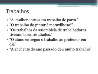 Trabalhos
• “A mulher entrou em trabalho de parto.”
• “O trabalho do pintor é maravilhoso!”
• “Os trabalhos da assembleia de trabalhadores
  tiveram bons resultados.”
• “O aluno entregou o trabalho ao professor em
  dia”
• “A enchente do ano passado deu muito trabalho”
 