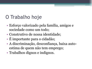 O Trabalho hoje
• Esforço valorizado pela família, amigos e
  sociedade como um todo;
• Construtivo de nossa identidade;
• É importante para o cidadão;
• A discriminação, desconfiança, baixa auto-
  estima de quem não tem emprego;
• Trabalhos dignos e indignos.
 