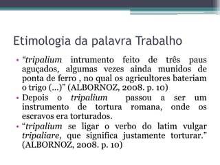 Etimologia da palavra Trabalho
• “tripalium intrumento feito de três paus
  aguçados, algumas vezes ainda munidos de
  ponta de ferro , no qual os agricultores bateriam
  o trigo (...)” (ALBORNOZ, 2008. p. 10)
• Depois o tripalium          passou a ser um
  instrumento de tortura romana, onde os
  escravos era torturados.
• “tripalium se ligar o verbo do latim vulgar
  tripaliare, que significa justamente torturar.”
  (ALBORNOZ, 2008. p. 10)
 