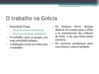O trabalho na Grécia
• Sociedade Grega                     • Os homens livres deviam
  ▫ Homens Livres (Cidadãos)            dedicar seu tempo para a Pólis
  ▫ Escravos (homens indignos)          e se sustentavam das colheita
• O trabalho, para os gregos, era       de fruta e da caça feitas pelos
  uma atividade indigna.                escravos.
• A distinção social era feita pelo   • Os escravos produziam para
  o trabalho.                           seus donos e para si próprio.
 