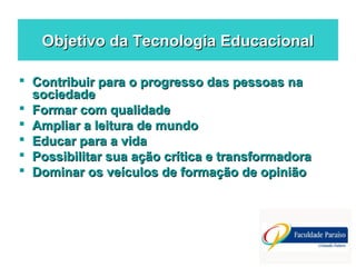 Objetivo da Tecnologia EducacionalObjetivo da Tecnologia Educacional
 Contribuir para o progresso das pessoas naContribuir para o progresso das pessoas na
sociedadesociedade
 Formar com qualidadeFormar com qualidade
 Ampliar a leitura de mundoAmpliar a leitura de mundo
 Educar para a vidaEducar para a vida
 Possibilitar sua ação crítica e transformadoraPossibilitar sua ação crítica e transformadora
 Dominar os veículos de formação de opiniãoDominar os veículos de formação de opinião
 