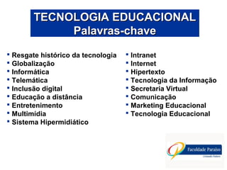 Resgate histórico da tecnologia
 Globalização
 Informática
 Telemática
 Inclusão digital
 Educação a distância
 Entretenimento
 Multimídia
 Sistema Hipermidiático
TECNOLOGIA EDUCACIONALTECNOLOGIA EDUCACIONAL
Palavras-chavePalavras-chave
 Intranet
 Internet
 Hipertexto
 Tecnologia da Informação
 Secretaria Virtual
 Comunicação
 Marketing Educacional
 Tecnologia Educacional
 