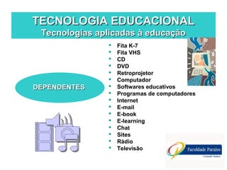 TECNOLOGIA EDUCACIONALTECNOLOGIA EDUCACIONAL
Tecnologias aplicadas à educaçãoTecnologias aplicadas à educação
DEPENDENTESDEPENDENTES
 Fita K-7
 Fita VHS
 CD
 DVD
 Retroprojetor
 Computador
 Softwares educativos
 Programas de computadores
 Internet
 E-mail
 E-book
 E-learning
 Chat
 Sites
 Rádio
 Televisão
 