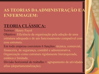 AS TEORIAS DA ADMINISTRAÇÃO E A ENFERMAGEM: TEORIA CLÁSSICA: Teórico:  Henry Fayol Objetivo:  Eficiência da organização pela adoção de uma estrutura adequada e de um funcionamento compatível com essa estrutura. Em toda empresa coexistem 6 funções:  técnica, comercial, financeira, de segurança, contábil e administrativa. Organização como estrutura rigidamente hierarquizada, estática e limitada. Divisão horizontal do trabalho =  agrupamento de atividades afins (departamentalização). 