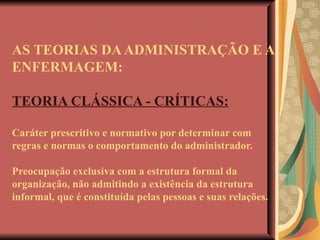 AS TEORIAS DA ADMINISTRAÇÃO E A ENFERMAGEM: TEORIA CLÁSSICA - CRÍTICAS: Caráter prescritivo e normativo por determinar com regras e normas o comportamento do administrador. Preocupação exclusiva com a estrutura formal da organização, não admitindo a existência da estrutura informal, que é constituída pelas pessoas e suas relações. 