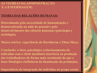 AS TEORIAS DA ADMINISTRAÇÃO  E A ENFERMAGEM: TEORIA DAS RELAÇÕES HUMANAS: Determinada pela necessidade de humanização e democratização na adm de pessoal e pelo desenvolvimento das ciências humanas (psicologia e sociologia). Marco teórico: experiência de Hawthorne e Elton Mayo. Conclusão: o fator psicológico (relacionamento do indivíduo com o chefe imediato) interferia na produção dos trabalhadores de forma mais acentuada do que o fator fisiológico (influência da iluminação da produção). Importância da integração do indivíduo no grupo social. 