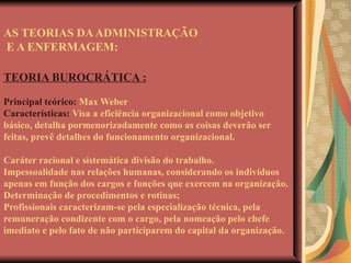 AS TEORIAS DA ADMINISTRAÇÃO  E A ENFERMAGEM: TEORIA BUROCRÁTICA : Principal teórico:  Max Weber Características:  Visa a eficiência organizacional como objetivo básico, detalha pormenorizadamente como as coisas deverão ser feitas, prevê detalhes do funcionamento organizacional. Caráter racional e sistemática divisão do trabalho.  Impessoalidade nas relações humanas, considerando os indivíduos apenas em função dos cargos e funções que exercem na organização. Determinação de procedimentos e rotinas; Profissionais caracterizam-se pela especialização técnica, pela remuneração condizente com o cargo, pela nomeação pelo chefe imediato e pelo fato de não participarem do capital da organização. 