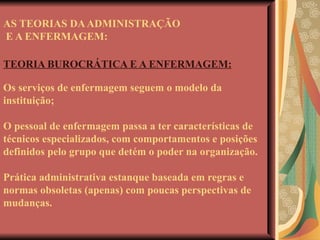 AS TEORIAS DA ADMINISTRAÇÃO  E A ENFERMAGEM: TEORIA BUROCRÁTICA E A ENFERMAGEM: Os serviços de enfermagem seguem o modelo da instituição; O pessoal de enfermagem passa a ter características de técnicos especializados, com comportamentos e posições definidos pelo grupo que detém o poder na organização. Prática administrativa estanque baseada em regras e normas obsoletas (apenas) com poucas perspectivas de mudanças. 