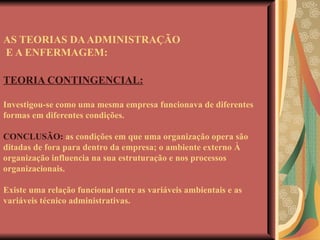 AS TEORIAS DA ADMINISTRAÇÃO  E A ENFERMAGEM: TEORIA CONTINGENCIAL: Investigou-se como uma mesma empresa funcionava de diferentes formas em diferentes condições. CONCLUSÃO:  as condições em que uma organização opera são ditadas de fora para dentro da empresa; o ambiente externo À organização influencia na sua estruturação e nos processos organizacionais. Existe uma relação funcional entre as variáveis ambientais e as variáveis técnico administrativas. 
