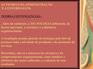 AS TEORIAS DA ADMINISTRAÇÃO  E A ENFERMAGEM: TEORIA CONTINGENCIAL: .  Além do ambiente, a TECNOLOGIA influencia, de forma marcante, a estrutura e a dinâmica organizacionais. A tecnologia assume posição de destaque pelo fato de permear toda a atividade de produção e de prestação de serviços. Determina, não só a natureza da estrutura e do comportamento organizacional, como também a eficiência dos meios utilizados e a eficácia de seus resultados 