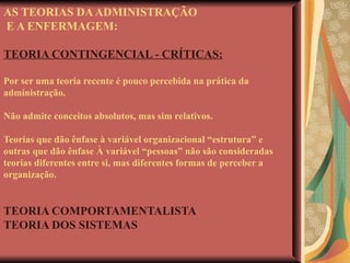 AS TEORIAS DA ADMINISTRAÇÃO  E A ENFERMAGEM: TEORIA CONTINGENCIAL - CRÍTICAS: Por ser uma teoria recente é pouco percebida na prática da administração. Não admite conceitos absolutos, mas sim relativos. Teorias que dão ênfase à variável organizacional “estrutura” e outras que dão ênfase À variável “pessoas” não são consideradas teorias diferentes entre si, mas diferentes formas de perceber a organização. TEORIA COMPORTAMENTALISTA TEORIA DOS SISTEMAS   