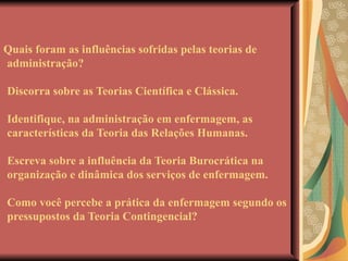 Quais foram as influências sofridas pelas teorias de administração? Discorra sobre as Teorias Científica e Clássica. Identifique, na administração em enfermagem, as características da Teoria das Relações Humanas. Escreva sobre a influência da Teoria Burocrática na organização e dinâmica dos serviços de enfermagem. Como você percebe a prática da enfermagem segundo os pressupostos da Teoria Contingencial?  