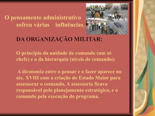 O pensamento administrativo sofreu várias  influências.   DA ORGANIZAÇÃO MILITAR: O princípio da unidade de comando (um só chefe) e o da hierarquia (níveis de comando);  A dicotomia entre o pensar e o fazer aparece no séc. XVIII com a criação do Estado Maior para assessorar o comando. A assessoria ficava responsável pelo planejamento estratégico, e o comando pela execução do programa. 