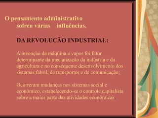 O pensamento administrativo sofreu várias  influências.   DA REVOLUÇÃO INDUSTRIAL: A invenção da máquina a vapor foi fator determinante da mecanização da indústria e da agricultura e no consequente desenvolvimento dos sistemas fabril, de transportes e de comunicação; Ocorreram mudanças nos sistemas social e econômico, estabelecendo-se o controle capitalista sobre a maior parte das atividades econômicas . 