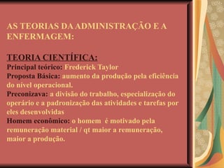 AS TEORIAS DA ADMINISTRAÇÃO E A ENFERMAGEM: TEORIA CIENTÍFICA: Principal teórico:  Frederick Taylor Proposta Básica:  aumento da produção pela eficiência do nível operacional. Preconizava:  a divisão do trabalho, especialização do operário e a padronização das atividades e tarefas por eles desenvolvidas Homem econômico:  o homem  é motivado pela remuneração material / qt maior a remuneração, maior a produção. 