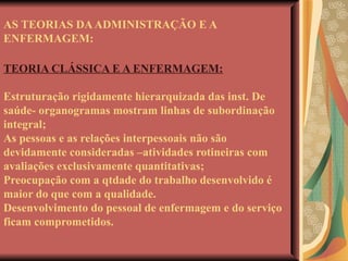 AS TEORIAS DA ADMINISTRAÇÃO E A ENFERMAGEM: TEORIA CLÁSSICA E A ENFERMAGEM: Estruturação rigidamente hierarquizada das inst. De saúde- organogramas mostram linhas de subordinação integral; As pessoas e as relações interpessoais não são devidamente consideradas –atividades rotineiras com avaliações exclusivamente quantitativas; Preocupação com a qtdade do trabalho desenvolvido é maior do que com a qualidade. Desenvolvimento do pessoal de enfermagem e do serviço ficam comprometidos. 