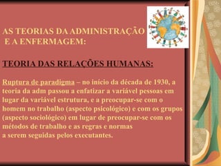 AS TEORIAS DA ADMINISTRAÇÃO  E A ENFERMAGEM: TEORIA DAS RELAÇÕES HUMANAS: Ruptura de paradigma  – no início da década de 1930, a teoria da adm passou a enfatizar a variável pessoas em lugar da variável estrutura, e a preocupar-se com o homem no trabalho (aspecto psicológico) e com os grupos (aspecto sociológico) em lugar de preocupar-se com os métodos de trabalho e as regras e normas  a serem seguidas pelos executantes. 