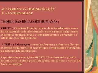 AS TEORIAS DA ADMINISTRAÇÃO  E A ENFERMAGEM: TEORIA DAS RELAÇÕES HUMANAS : CRÍTICA:  Os abusos fizeram com que ela se transformasse numa forma paternalista de administração, onde, na busca da harmonia, os conflitos eram abafados, e os confrontos entre o empregado e a administração eram ignorados.   A TRH e a Enfermagem : comunicação entre o enfermeiro (líder) e os demais membros é fator relevante p/ a continuidade e otimização da assistência de enfermagem. Papéis isolados em relação à MOTIVAÇÃO: enfermeiro procura incentivar e estimular o pessoal da equipe, mas às vezes o serviço não tem essa Filosofia. 