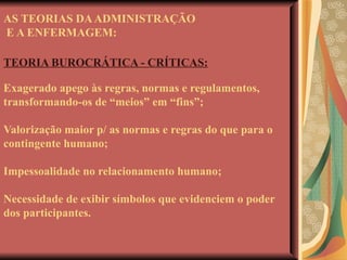 AS TEORIAS DA ADMINISTRAÇÃO  E A ENFERMAGEM: TEORIA BUROCRÁTICA - CRÍTICAS: Exagerado apego às regras, normas e regulamentos, transformando-os de “meios” em “fins”; Valorização maior p/ as normas e regras do que para o contingente humano; Impessoalidade no relacionamento humano; Necessidade de exibir símbolos que evidenciem o poder dos participantes. 