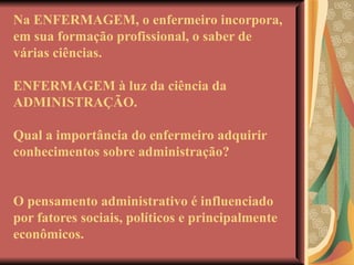 Na ENFERMAGEM, o enfermeiro incorpora, em sua formação profissional, o saber de várias ciências. ENFERMAGEM à luz da ciência da ADMINISTRAÇÃO. Qual a importância do enfermeiro adquirir conhecimentos sobre administração? O pensamento administrativo é influenciado por fatores sociais, políticos e principalmente econômicos. 