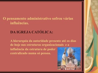 O pensamento administrativo sofreu várias  influências.   DA IGREJA CATÓLICA: A hierarquia da autoridade presente até os dias de hoje nas estruturas organizacionais  e a influência   da   estrutura de poder centralizado numa só pessoa. 