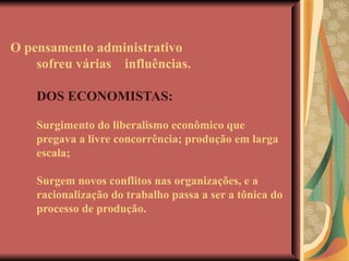 O pensamento administrativo sofreu várias  influências.   DOS ECONOMISTAS: Surgimento do liberalismo econômico que pregava a livre concorrência; produção em larga escala; Surgem novos conflitos nas organizações, e a racionalização do trabalho passa a ser a tônica do processo de produção. 
