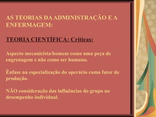 AS TEORIAS DA ADMINISTRAÇÃO E A ENFERMAGEM: TEORIA CIENTÍFICA: Críticas: Aspecto mecanicista/homem como uma peça de engrenagem e não como ser humano. Ênfase na especialização do operário como fator de produção. NÃO consideração das influências do grupo no desempenho individual.  