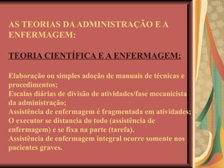AS TEORIAS DA ADMINISTRAÇÃO E A ENFERMAGEM: TEORIA CIENTÍFICA E A ENFERMAGEM: Elaboração ou simples adoção de manuais de técnicas e procedimentos;  Escalas diárias de divisão de atividades/fase mecanicista da administração; Assistência de enfermagem é fragmentada em atividades; O executor se distancia do todo (assistência de enfermagem) e se fixa na parte (tarefa). Assistência de enfermagem integral ocorre somente nos pacientes graves. 