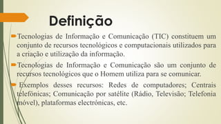 Definição
Tecnologias de Informação e Comunicação (TIC) constituem um
conjunto de recursos tecnológicos e computacionais utilizados para
a criação e utilização da informação.
Tecnologias de Informação e Comunicação são um conjunto de
recursos tecnológicos que o Homem utiliza para se comunicar.
 Exemplos desses recursos: Redes de computadores; Centrais
telefónicas; Comunicação por satélite (Rádio, Televisão; Telefonia
móvel), plataformas electrónicas, etc.
 