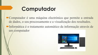 Computador
Computador é uma máquina electrónica que permite a entrada
de dados, o seu processamento e a visualização dos resultados.
Informática é o tratamento automático da informação através de
um computador
 